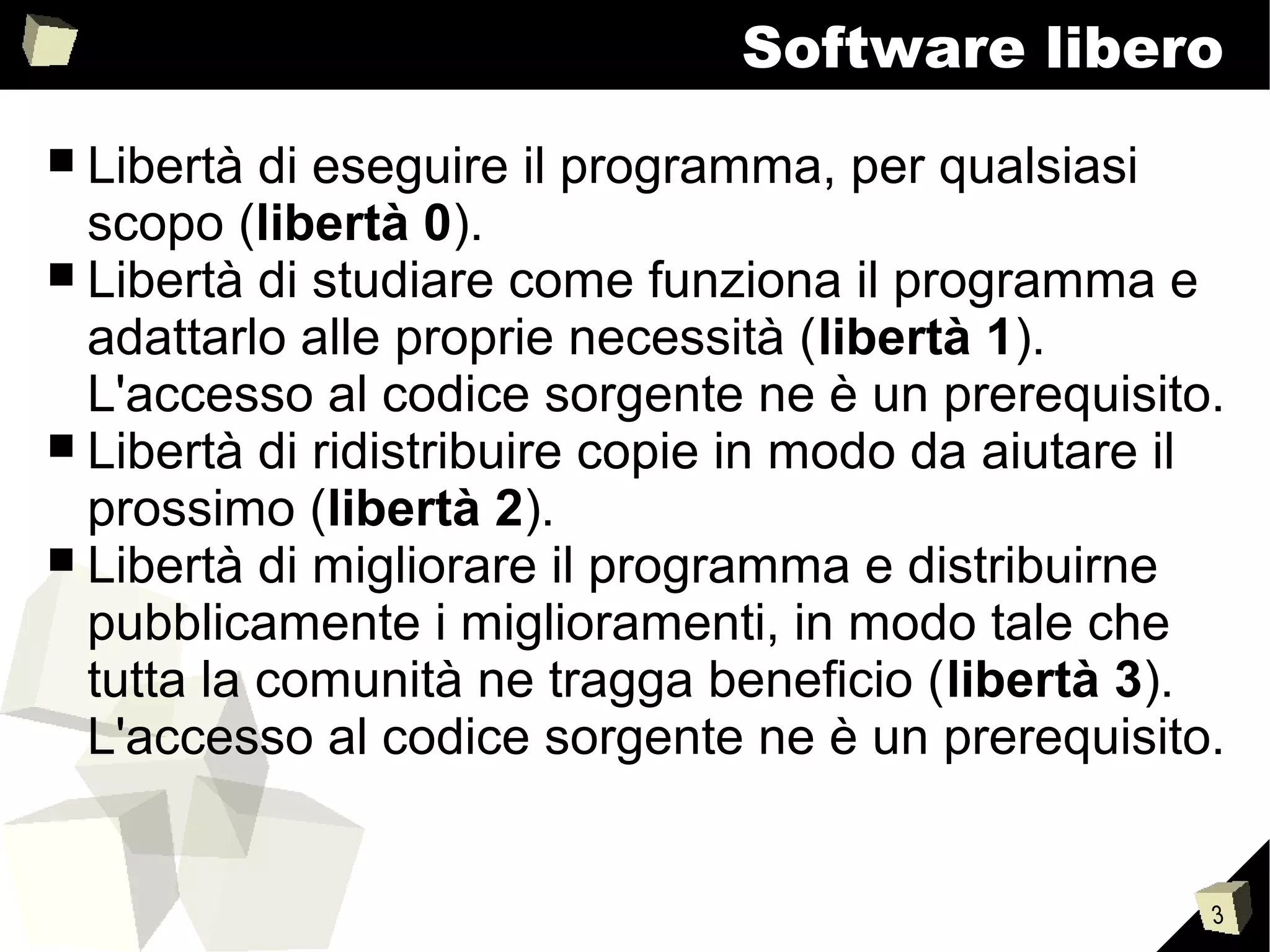 3
Software libero
■ Libertà di eseguire il programma, per qualsiasi
scopo (libertà 0).
■ Libertà di studiare come funziona il programma e
adattarlo alle proprie necessità (libertà 1).
L'accesso al codice sorgente ne è un prerequisito.
■ Libertà di ridistribuire copie in modo da aiutare il
prossimo (libertà 2).
■ Libertà di migliorare il programma e distribuirne
pubblicamente i miglioramenti, in modo tale che
tutta la comunità ne tragga beneficio (libertà 3).
L'accesso al codice sorgente ne è un prerequisito.
 