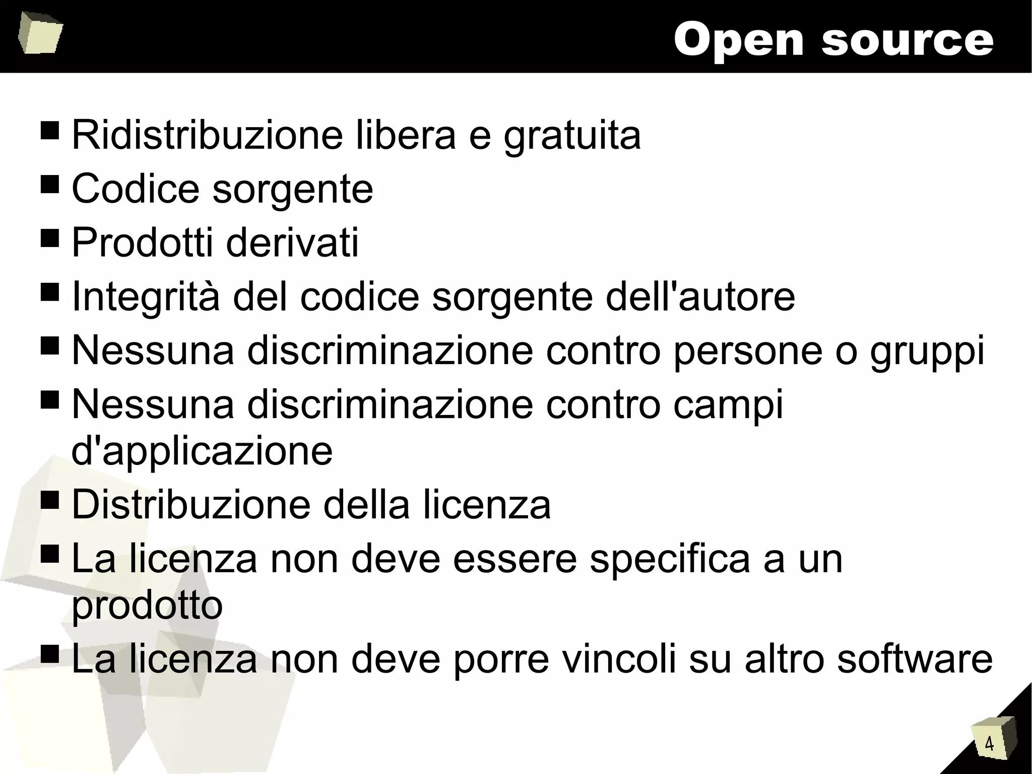 4
Open source
■ Ridistribuzione libera e gratuita
■ Codice sorgente
■ Prodotti derivati
■ Integrità del codice sorgente dell'autore
■ Nessuna discriminazione contro persone o gruppi
■ Nessuna discriminazione contro campi
d'applicazione
■ Distribuzione della licenza
■ La licenza non deve essere specifica a un
prodotto
■ La licenza non deve porre vincoli su altro software
 