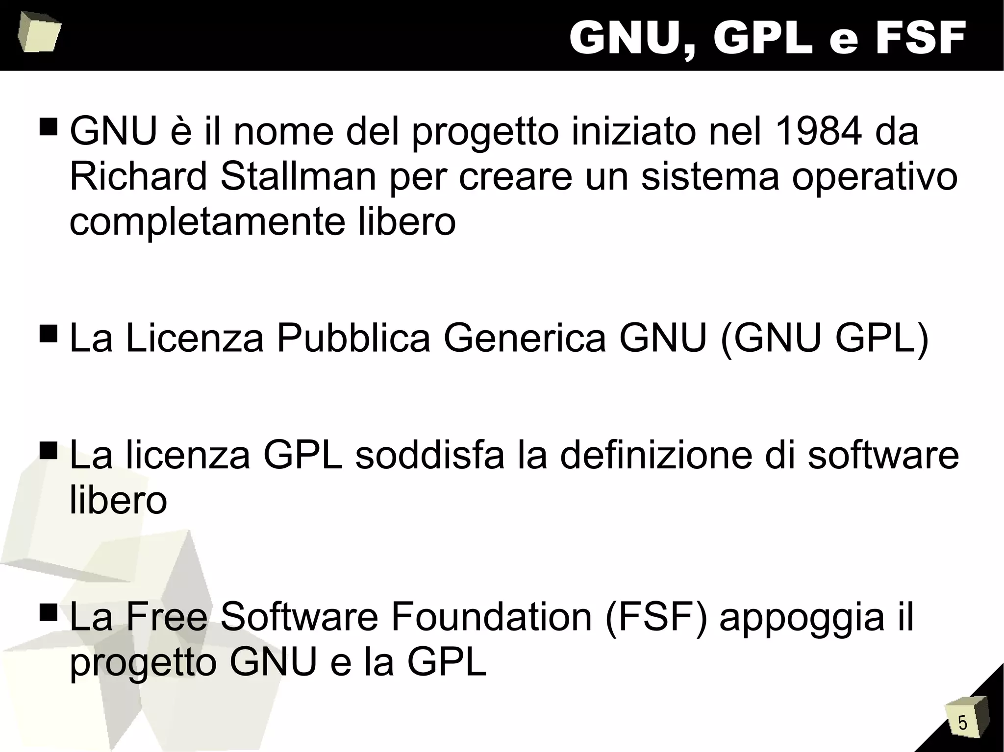 5
GNU, GPL e FSF
■ GNU è il nome del progetto iniziato nel 1984 da
Richard Stallman per creare un sistema operativo
completamente libero
■ La Licenza Pubblica Generica GNU (GNU GPL)
■ La licenza GPL soddisfa la definizione di software
libero
■ La Free Software Foundation (FSF) appoggia il
progetto GNU e la GPL
 