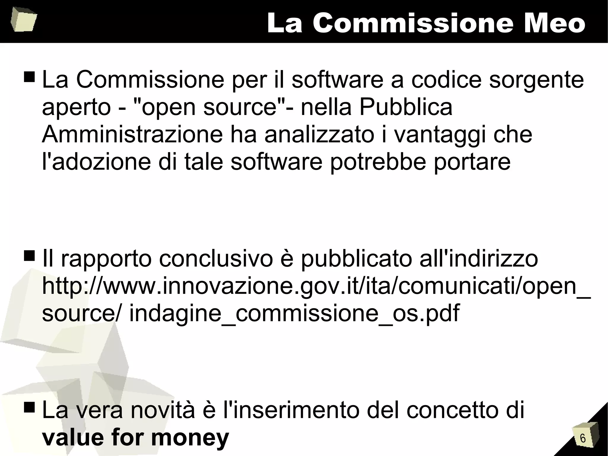 6
La Commissione Meo
■ La Commissione per il software a codice sorgente
aperto - "open source"- nella Pubblica
Amministrazione ha analizzato i vantaggi che
l'adozione di tale software potrebbe portare
■ Il rapporto conclusivo è pubblicato all'indirizzo
http://www.innovazione.gov.it/ita/comunicati/open_
source/ indagine_commissione_os.pdf
■ La vera novità è l'inserimento del concetto di
value for money
 