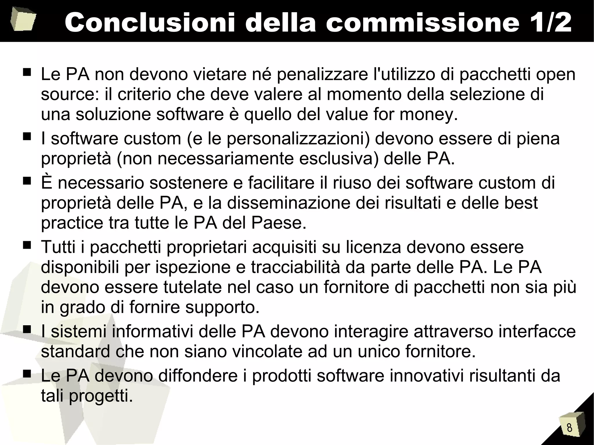 8
Conclusioni della commissione 1/2
■ Le PA non devono vietare né penalizzare l'utilizzo di pacchetti open
source: il criterio che deve valere al momento della selezione di
una soluzione software è quello del value for money.
■ I software custom (e le personalizzazioni) devono essere di piena
proprietà (non necessariamente esclusiva) delle PA.
■ È necessario sostenere e facilitare il riuso dei software custom di
proprietà delle PA, e la disseminazione dei risultati e delle best
practice tra tutte le PA del Paese.
■ Tutti i pacchetti proprietari acquisiti su licenza devono essere
disponibili per ispezione e tracciabilità da parte delle PA. Le PA
devono essere tutelate nel caso un fornitore di pacchetti non sia più
in grado di fornire supporto.
■ I sistemi informativi delle PA devono interagire attraverso interfacce
standard che non siano vincolate ad un unico fornitore.
■ Le PA devono diffondere i prodotti software innovativi risultanti da
tali progetti.
 