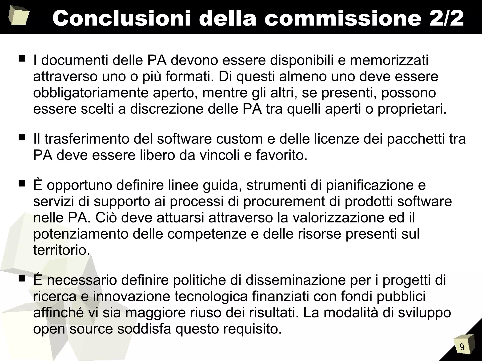 9
Conclusioni della commissione 2/2
■ I documenti delle PA devono essere disponibili e memorizzati
attraverso uno o più formati. Di questi almeno uno deve essere
obbligatoriamente aperto, mentre gli altri, se presenti, possono
essere scelti a discrezione delle PA tra quelli aperti o proprietari.
■ Il trasferimento del software custom e delle licenze dei pacchetti tra
PA deve essere libero da vincoli e favorito.
■ È opportuno definire linee guida, strumenti di pianificazione e
servizi di supporto ai processi di procurement di prodotti software
nelle PA. Ciò deve attuarsi attraverso la valorizzazione ed il
potenziamento delle competenze e delle risorse presenti sul
territorio.
■ É necessario definire politiche di disseminazione per i progetti di
ricerca e innovazione tecnologica finanziati con fondi pubblici
affinché vi sia maggiore riuso dei risultati. La modalità di sviluppo
open source soddisfa questo requisito.
 