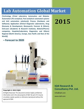 2015
– Forecast to 2020
Copyright © 2015 IQ4I
All Rights Reserved. This document contains highly confidential
information and is the sole property of IQ4I. No part of it may be
circulated, copied, quoted, or otherwise reproduced without the
approval of IQ4I.
[Technology ((Total Laboratory Automation and Modular
Automation (Pre-analytical, Post-analytical automated systems
and Unit automation solutions)); Process (Hardware and
Software); Application (Clinical Diagnostic Laboratories, Drug
Discovery & Development, Bioresearch, Forensic & Others);
End-users (Academic & Research Institutes, Biotech/Pharma
companies, Hospitals/Laboratory Diagnostics and Others)
Regional (North America, Europe, Asia Pacific and Rest of the
World)]
2015
IQ4I Research &
Consultancy Pvt. Ltd.
info@iq4i.com
www.iq4i.com
Lab Automation Global Market
 