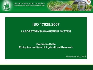 ISO 17025:2007
LABORATORY MANAGEMENT SYSTEM
Solomon Abate
Ethiopian Institute of Agricultural Research
November 30b, 2015
 