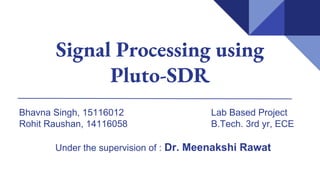 Signal Processing using
Pluto-SDR
Bhavna Singh, 15116012 Lab Based Project
Rohit Raushan, 14116058 B.Tech. 3rd yr, ECE
Under the supervision of : Dr. Meenakshi Rawat
 