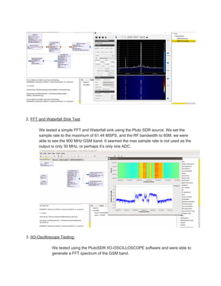 2. ​FFT and Waterfall SInk Test
We tested a simple FFT and Waterfall sink using the Pluto SDR source. We set the
sample rate to the maximum of 61.44 MSPS, and the RF bandwidth to 60M. we were
able to see the 900 MHz GSM band. It seemed the max sample rate is not used as the
output is only 30 MHz, or perhaps it’s only one ADC.
3. ​IIO-Oscilloscope Testing:
We tested using the PlutoSDR IIO-OSCILLOSCOPE software and were able to
generate a FFT spectrum of the GSM band.
 
