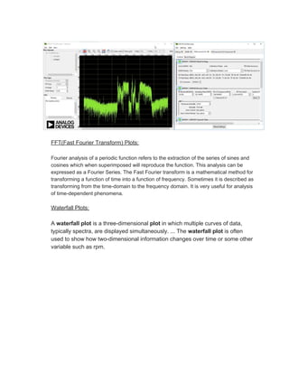 FFT(Fast Fourier Transform) Plots:
Fourier analysis of a periodic function refers to the extraction of the series of sines and
cosines which when superimposed will reproduce the function. This analysis can be
expressed as a Fourier Series. The Fast Fourier transform is a mathematical method for
transforming a function of time into a function of frequency. Sometimes it is described as
transforming from the time-domain to the frequency domain. It is very useful for analysis
of time-dependent phenomena.
Waterfall Plots:
A ​waterfall plot​ is a three-dimensional ​plot​ in which multiple curves of data,
typically spectra, are displayed simultaneously. ... The ​waterfall plot​ is often
used to show how two-dimensional information changes over time or some other
variable such as rpm.
 