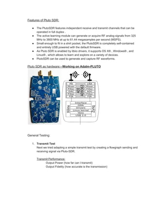 Features of Pluto SDR:
● The PlutoSDR features independent receive and transmit channels that can be
operated in full duplex .
● The active learning module can generate or acquire RF analog signals from 325
MHz to 3800 MHz at up to 61.44 megasamples per second (MSPS).
● Small enough to fit in a shirt pocket, the PlutoSDR is completely self-contained
and entirely USB powered with the default firmware.
● As Pluto SDR is enabled by libiio drivers, it supports OS X® , Windows® , and
Linux® , which allows to learn and explore on a variety of devices.
● PlutoSDR can be used to generate and capture RF waveforms.
Pluto SDR as hardware:--​Working on Adalm-PLUTO
General Testing:
1. Transmit Test
Next we tried adapting a simple transmit test by creating a flowgraph sending and
receiving signal via Pluto-SDR.
Transmit Performance:
Output Power (how far can I transmit)
Output Fidelity (how accurate is the transmission)
 