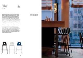 HOLE
FOR USE




Questa collezione composta da sedia, poltroncina e sgabello                 Sgabello Hole, sedile in pelle
impilabili è caratterizzata dal particolare vuoto nello schienale           Hole Bar Stool, leather seat
(hole). L’idea è nata dalla ricerca di una nuova impugnatura
e dalla riduzione di peso rispetto alle classiche monoscocche.
La posizione asimmetrica della parte vuota dello schienale fa
sembrare la scocca sempre diversa a seconda della angolazione
del punto di vista. Disponibile anche la variante con lo schienale
tutto pieno. La scocca è realizzata in multistrato di faggio laccato
o imbottito ed il basamento in tondino di acciaio cromato oppure
laccato.


Collection composed by chair, armchair and barstool. The
hole in the back side of the shell shall serves as the handle and
reduces overall weight. Asymmetric position of the hole enhances
visual dynamics while rotated chairs and stools appear to be
different from one another. The shell is made of formed plywood
lacquered in different colours or upholstered. Basement is made
of steel rod lacquered or chromed.




                                                                       52
 