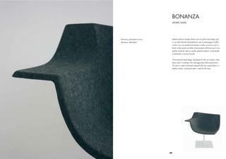 BONANZA
                                   HENRIK GEIJER




Bonanza, particolare scocca    Questa poltrona lounge utilizza una innovativa tecnologia, già
Bonanza, shell detail          in uso nell’industria automobilistica, per lo stampaggio di feltro
                               acrilico con una superﬁcie di tessuto o pelle. La scocca così ot-
                               tenuta rende questo prodotto estremamente soﬁsticato per le sue
                               qualità strutturali interne e quelle estetiche esterne. Il basamento
                               è realizzato in acciaio laccato


                               The production technology, developed for the car industry, have
                               been used in creating a thin self-supporting shell seat-structure.
                               The seat is made of pressed polyester felt with a glued fabric or
                               leather surface. Lacquered steel is used for the base.




                              89
 