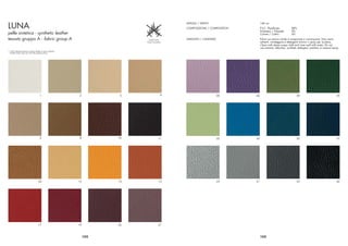 LUNA
                                                                                        ALTEZZA / WIDTH                   140 cm
                                                                                        COMPOSIZIONE / COMPOSITION        P.V.C. Plastiﬁcato          88%
                                                                                                                          Poliestere / Polyester      8%
pelle sintetica - synthetic leather                                                                                       Cotone / Cotton             4%
tessuto gruppo A - fabric group A                                                       LAVAGGIO / CLEANING               Pulire con panno umido e insaponato e risciacquare. Non usare
                                                                                                                          solventi, candeggine e detergenti chimici o spray per lucidare.
                                                                                                                          Clean with damp soapy cloth and rinse well with water. Do not
                                                                                                                          use solvents, bleaches, synthetic detergent, polishes or areosol spray.
* I colori stampati possono variare rispetto ai colori originali
  Printed colours may vary from the original colours




                                           1                        2          3    4                         20     26                                   39                                  29




                                           6                        8         10   11                         25     36                                   35                                  37




                                         24                        12         13   15                         23     31                                   33                                  42




                                         17                        19         22   21



                                                                        152                                               153
 