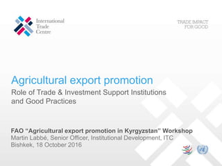 Agricultural export promotion
Role of Trade & Investment Support Institutions
and Good Practices
FAO “Agricultural export promotion in Kyrgyzstan” Workshop
Martin Labbé, Senior Officer, Institutional Development, ITC
Bishkek, 18 October 2016
 