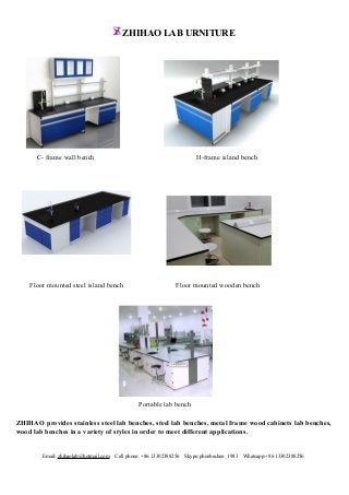 ZHIHAO LAB URNITURE
Email: zhihaolab@hotmail.com Cell phone: +86 13302388256 Skype:phoebechen_1983 Whatsapp:+86 13302388256
C- frame wall bench H-frame island bench
Floor mounted steel island bench Floor mounted wooden bench
Portable lab bench
ZHIHAO provides stainless steel lab benches, steel lab benches, metal frame wood cabinets lab benches,
wood lab benches in a variety of styles in order to meet different applications.
 