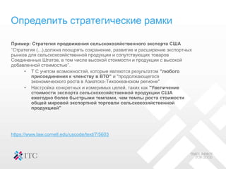 Определить стратегические рамки
Пример: Стратегия продвижения сельскохозяйственного экспорта США
“Стратегия (...) должна поощрять сохранение, развитие и расширение экспортных
рынков для сельскохозяйственной продукции и сопутствующих товаров
Соединенных Штатов, в том числе высокой стоимости и продукции с высокой
добавленной стоимостью”.
• T С учетом возможностей, которые являются результатом "любого
присоединения к членству в ВТО" и "продолжающегося
экономического роста в Азиатско-Тихоокеанском регионе"
• Настройка конкретных и измеримых целей, таких как "Увеличение
стоимости экспорта сельскохозяйственной продукции США
ежегодно более быстрыми темпами, чем темпы роста стоимости
общей мировой экспортной торговли сельскохозяйственной
продукцией"
https://www.law.cornell.edu/uscode/text/7/5603
 