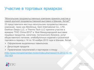 Участие в торговых ярмарках
“Монгольские продовольственные компании приняли участие в
самой крупной продовольственной выставке в Шанхае, Китай"”
23 представителя местных монгольских продовольственных
компаний, таких как AlkoGroup, Gem International Co., LTD,
Darkhan Deejis LLC, и Thermo Tech LLC приняли участие в
ярмарке "FHC China-2012" в 16ой Международной выставке
пищевых продуктов, напитков, гостиничного бизнеса, услуг
общественного питания, хлебобулочных изделий и розничной
торговли в период с 14 по 16 ноября 2012 года в Шанхае, Китай.
 Оформление выделенных павильонов.
 Дегустация продукта
 Привлечение покупателей и партнеров к стенду
(http://www.mongolchamber.mn/en/index.php/news/214-2012-12-10-
162142)
 