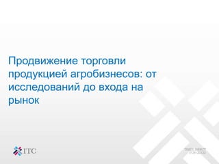 Продвижение торговли
продукцией агробизнесов: от
исследований до входа на
рынок
 