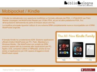 Federica Fabbiani – Bologna, 26/27/28 gennaio 2015
Il Kindle ha riattualizzato (con opportune modifiche) un formato utilizzato dai PDA -> il PalmDOC per Palm
Reader (impiegato nel MobiPocket Reader per il Palm PDA, ed poi ad altre piattaforme PDA, fino
all’acquisizione dell’azienda da parte di Amazon alcuni anni fa).
La modifica principale riguarda l’utilizzo di uno schema DRM completamente nuovo e incompatibile con il DRM
MobiPocket originale.
Mobipocket / Kindle
Il formato Kindle ha un’estensione AZW. Esistono applicazioni
ufficiali di lettori MobiPocket per PC, Palm, Blackberry e
Windows Mobile. I file MobiPocket non protetti da DRM
possono essere letti da numerose altre applicazioni per PC,
Apple o iOS, compresi Calibre e FBReader, anche se non
esiste un’applicazione per iOS capace di leggere e-book
MobiPocket criptati.
 