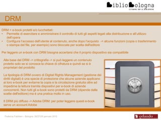 Federica Fabbiani – Bologna, 26/27/28 gennaio 2015
DRM
DRM = e-book protetti e/o lucchettati:
• Permette di esercitare e amministrare il controllo di tutti gli aspetti legati alla distribuzione e all’utilizzo
dell’opera
• Configura l’accesso dell’utente al contenuto, anche dopo l’acquisto -> alcune funzioni (copia o trasferimento
o stampa del file, per esempio) sono bloccate per scelta dell'editore
Per leggere un e-book con DRM bisogna accertarsi che il proprio dispositivo sia compatibile
Alla base del DRM -> crittografia -> si può leggere un contenuto
protetto solo se si conosce la chiave di cifratura e quindi se si è
proprietari del prodotto
La tipologia di DRM ovvero di Digital Rights Management (gestione dei
diritti digitali) è una specie di protezione che alcune aziende applicano
ai loro e-book per evitarne la copia e la circolazione gratuita oltre ad
impedirne la lettura tramite dispositivi per e-book di aziende
concorrenti. Non tutti gli e-book sono protetti da DRM (dipende dalle
scelte dell'editore) ma è una pratica molto in uso.
Il DRM più diffuso -> Adobe DRM: per poter leggere questi e-book
serve un account Adobe
 