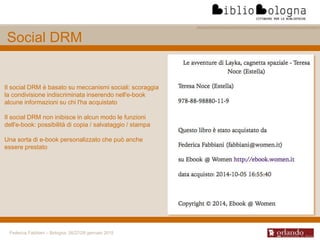 Federica Fabbiani – Bologna, 26/27/28 gennaio 2015
Social DRM
Il social DRM è basato su meccanismi sociali: scoraggia
la condivisione indiscriminata inserendo nell'e-book
alcune informazioni su chi l'ha acquistato
Il social DRM non inibisce in alcun modo le funzioni
dell'e-book: possibilità di copia / salvataggio / stampa
Una sorta di e-book personalizzato che può anche
essere prestato
 