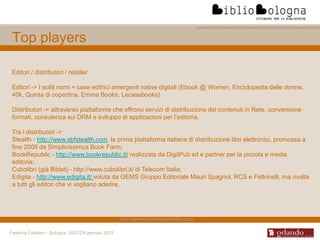 Federica Fabbiani – Bologna, 26/27/28 gennaio 2015
Top players
Editori / distributori / retailer
Editori -> I soliti nomi + case editrici emergenti native digitali (Ebook @ Women, Enciclopedia delle donne,
40k, Quinta di copertina, Emma Books, Lecasebooks)
Distributori -> attraverso piattaforme che offrono servizi di distribuzione dei contenuti in Rete, conversione
formati, consulenza sui DRM e sviluppo di applicazioni per l’editoria.
Tra i distributori ->
Stealth - http://www.sbfstealth.com, la prima piattaforma italiana di distribuzione libri elettronici, promossa a
fine 2009 da Simplicissimus Book Farm;
BookRepublic - http://www.bookrepublic.it/ realizzata da DigitPub srl e partner per la piccola e media
editoria;
Cubolibri (già Biblet) - http://www.cubolibri.it/ di Telecom Italia;
Edigita - http://www.edigita.it/ voluta da GEMS Gruppo Editoriale Mauri Spagnol, RCS e Feltrinelli, ma rivolta
a tutti gli editori che vi vogliano aderire.
http://www.ebookreaderitalia.com/
 