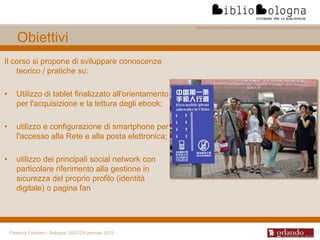 Federica Fabbiani – Bologna, 26/27/28 gennaio 2015
Obiettivi
Il corso si propone di sviluppare conoscenze
teorico / pratiche su:
• Utilizzo di tablet finalizzato all'orientamento
per l'acquisizione e la lettura degli ebook;
• utilizzo e configurazione di smartphone per
l'accesso alla Rete e alla posta elettronica;
• utilizzo dei principali social network con
particolare riferimento alla gestione in
sicurezza del proprio profilo (identità
digitale) o pagina fan
 