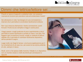 Federica Fabbiani – Bologna, 26/27/28 gennaio 2015
Dimmi che lettrice/lettore sei…
Prendi un sacco di appunti e sottolinei tutto: non possono
mancare le funzioni per prendere nota ed evidenziare il testo!
Sei attivissimo in rete: hai bisogno di una connessione a
internet che ti permetta di condividere facilmente le letture.
Non vuoi nessuna distrazione: niente connessione, pochi
fronzoli. Punta sul più semplice e leggi in santa pace.
Viaggi spesso: scegli qualcosa di poco ingombrante e che ti
permetta di avere facilmente a portata di mano i tuoi libri. Per
leggere ogni occasione è buona: scegli un sistema di lettura
digitale che ti permetta di cambiare facilmente dispositivo,
senza perdere il segno.
Leggi molto nei ritagli di tempo: una buona applicazione per il
tuo smartphone fa al caso tuo, per avere le tue storie preferite
al volo, sempre in tasca.
Studi, scrivi o fai spesso delle ricerche: l'ideale è un dispositivo
con un monitor ampio e molti strumenti per annotazioni e
appunti
http://www.repubblica.it/tecnologia/2012/02/02/news/ebook_la_guida-29225798/
 