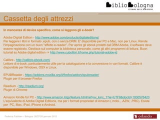 Federica Fabbiani – Bologna, 26/27/28 gennaio 2015
Cassetta degli attrezzi
In mancanza di device specifico, come si leggono gli e-book?
Adobe Digital Edition - http://www.adobe.com/products/digitaleditions/
Per leggere i libri in formato .epub, con o senza DRM. E' disponibile per PC e Mac, non per Linux. Rende
l'impaginazione con un buon "effetto e-reader”. Per aprire gli ebook protetti dal DRM Adobe, il software deve
essere registrato. Gestisce sul computer la biblioteca personale, come gli altri programmi di lettura. Buon
tutorial su Adobe digital edition -> http://www.cubolibri.it/home.php/tutorial-adobe-id
Calibre - http://calibre-ebook.com/
Lettore di e-book, particolarmente utile per la catalogazione e la conversione in vari formati. Calibre è
disponibile per Windows, OSX e Linux.
EPUBReader - https://addons.mozilla.org/it/firefox/addon/epubreader/
Plugin per il browser Firefox
Readium - http://readium.org/
Plugin di Chrome
Amazon Kindle for PC - http://www.amazon.it/gp/feature.html/ref=sv_kinc_1?ie=UTF8&docId=1000576423
L'equivalente di Adobe Digital Editions, ma per i formati proprietari di Amazon (.mobi., .AZW, .PRC). Esiste
per PC, Mac, iPad, iPhone e Android.
 
