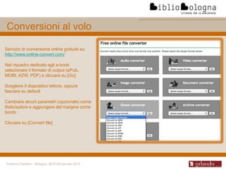 Federica Fabbiani – Bologna, 26/27/28 gennaio 2015
Conversioni al volo
Servizio di conversione online gratuito su
http://www.online-convert.com/
Nel riquadro dedicato agli e-book
selezionare il formato di output (ePub,
MOBI, AZW, PDF) e cliccare su [Go]
Scegliere il dispositivo lettore, oppure
lasciare su default
Cambiare alcuni parametri (opzionale) come
titolo/autore e aggiungere del margine come
bordo
Cliccare su [Convert file]
 