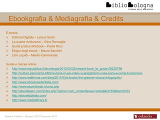 Federica Fabbiani – Bologna, 26/27/28 gennaio 2015
E-books:
 Editoria Digitale – Letizia Sechi
 La quarta rivoluzione – Gino Roncaglia
 Guida pratica all’ebook – Paola Ricci
 Elogio degli ebook – Mauro Sandrini
 Libri Liquidi – Manlio Cammarata
Guide e risorse online:
 http://www.repubblica.it/tecnologia/2012/02/02/news/e-book_la_guida-29225798
 http://cultura.panorama.it/libri/e-book-in-sei-video-vi-spieghiamo-cosa-sono-e-come-funzionano
 http://www.wellhome.com/blog/2011/03/e-books-the-greener-choice-infographic/
 http://www.ebookreaderitalia.com/
 http://www.espertoweb.it/corsi.php
 http://ebooklearn.com/index.php?option=com_content&view=article&id=53&Itemid=53
 http://ebooklabitalia.com/
 http://www.medialibrary.it/
Ebookgrafia & Mediagrafia & Credits
 