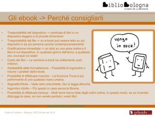 Federica Fabbiani – Bologna, 26/27/28 gennaio 2015
Gli ebook -> Perché consigliarli
• Trasportabilità del dispositivo -> centinaia di libri in un
dispositivo leggero e di piccole dimensioni
• Trasportabilità del file -> un e-book può essere letto su più
dispositivi e da più persone (anche contemporaneamente
• Gratificazione immediata -> un click su uno store online e il
libro è sul dispositivo. In qualsiasi giorno dell’anno, a qualsiasi
ora, ovunque voi siate!
• Costo dei libri – La versione e-book ha solitamente costi
inferiori.
• Adattabilità della formattazione – Possibilità di ingrandire o
ridurre i caratteri dell’e-book.
• Possibilità di effettuare ricerche – La funziona Trova è più
performante di una qualsiasi mano umana.
• Segnalibri/Note – Vade retro orecchiette. Qui si tagga altroché.
• Ingombro ridotto – Più spazio in casa senza le librerie.
• Possibilità di effettuare backup – Molti store hanno liste degli ordini online. In questo modo, se un incendio
distrugge la casa, voi non avrete perduto i vostri libri.
http://ebooklabitalia.com/ebook-faq
 