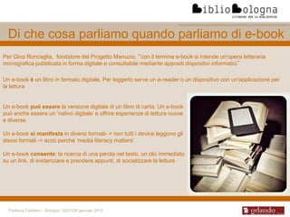 Federica Fabbiani – Bologna, 26/27/28 gennaio 2015
Di che cosa parliamo quando parliamo di e-book
Per Gino Roncaglia, fondatore del Progetto Manuzio, “con il termine e-book si intende un’opera letteraria
monografica pubblicata in forma digitale e consultabile mediante appositi dispositivi informatici”
Un e-book è un libro in formato digitale. Per leggerlo serve un e-reader o un dispositivo con un'applicazione per
la lettura
Un e-book può essere la versione digitale di un libro di carta. Un e-book
può anche essere un ‘nativo digitale’ e offrire esperienze di lettura nuove
e diverse
Un e-book si manifesta in diversi formati- > non tutti i device leggono gli
stessi formati -> ecco perché ‘media literacy matters’
Un e-book consente: la ricerca di una parola nel testo, un clic immediato
su un link, di evidenziare e prendere appunti, di socializzare la lettura
 