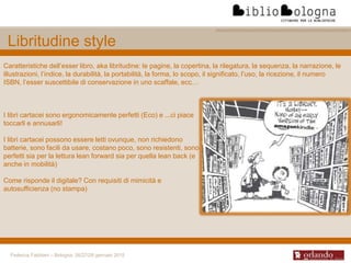 Federica Fabbiani – Bologna, 26/27/28 gennaio 2015
Caratteristiche dell’esser libro, aka libritudine: le pagine, la copertina, la rilegatura, la sequenza, la narrazione, le
illustrazioni, l’indice, la durabilità, la portabilità, la forma, lo scopo, il significato, l’uso, la ricezione, il numero
ISBN, l’esser suscettibile di conservazione in uno scaffale, ecc…
Libritudine style
I libri cartacei sono ergonomicamente perfetti (Eco) e ...ci piace
toccarli e annusarli!
I libri cartacei possono essere letti ovunque, non richiedono
batterie, sono facili da usare, costano poco, sono resistenti, sono
perfetti sia per la lettura lean forward sia per quella lean back (e
anche in mobilità)
Come risponde il digitale? Con requisiti di mimicità e
autosufficienza (no stampa)
 