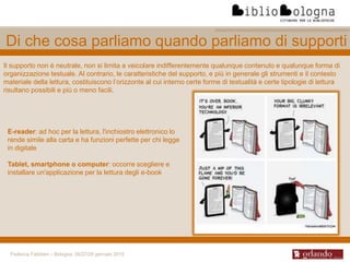 Federica Fabbiani – Bologna, 26/27/28 gennaio 2015
Di che cosa parliamo quando parliamo di supporti
Il supporto non è neutrale, non si limita a veicolare indifferentemente qualunque contenuto e qualunque forma di
organizzazione testuale. Al contrario, le caratteristiche del supporto, e più in generale gli strumenti e il contesto
materiale della lettura, costituiscono l’orizzonte al cui interno certe forme di testualità e certe tipologie di lettura
risultano possibili e più o meno facili.
E-reader: ad hoc per la lettura, l'inchiostro elettronico lo
rende simile alla carta e ha funzioni perfette per chi legge
in digitale
Tablet, smartphone o computer: occorre scegliere e
installare un'applicazione per la lettura degli e-book
 