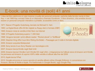 Federica Fabbiani – Bologna, 26/27/28 gennaio 2015
E-book: una novità di (soli) 41 anni
L’idea del libro elettronico è nata insieme a quella del personal computer, partorita dalla fervida mente di Alan
Kay -> nel 1968 Kay concepì l’idea di un dispositivo,chiamato Dynabook - il libro dinamico, che avrebbe dovuto
essere un personal computer interattivo e portatile, accessibile come un libro.
1971: Nasce il Progetto Gutenberg, lanciato da Michael S. Hart.
1993: La Digital Book offre 50 libri digitali su floppy disk in formato (DBF)
1995: Amazon inizia la vendita di libri fisici via Internet
1996: Il Progetto Gutenberg supera i 1.000 titoli
1998: Vengono lanciati i primi eBook reader: “Rocket ebook” e “SoftBook”
2000: Stephen King offre il suo libro Riding the Bullet – Passaggio per il nulla in formato digitale
2005: Amazon acquista Mobipocket
2006: Sony lancia il suo Sony Reader con tecnologia e-ink
2007: Amazon lancia Kindle negli Stati Uniti
2009: Amazon lancia il Kindle 2 ed il Kindle DX negli USA. L’integrazione tra l’eBook store di Amazon ed il Kindle
ha permesso ad Amazon di coprire il 60% delle vendite di eBook alla fine del 2009
2010: Apple lancia l’iPad
2010: Google annuncia un nuovo servizio di vendita eBook online (Google Editions), in concorrenza con
Amazon, Barnes & Noble e Apple. Poi trasformato in Google Books, oggi Google Play
 