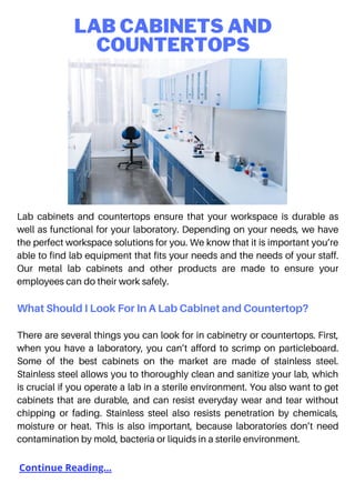 LAB CABINETS AND
COUNTERTOPS
Lab cabinets and countertops ensure that your workspace is durable as
well as functional for your laboratory. Depending on your needs, we have
the perfect workspace solutions for you. We know that it is important you’re
able to find lab equipment that fits your needs and the needs of your staff.
Our metal lab cabinets and other products are made to ensure your
employees can do their work safely.
What Should I Look For In A Lab Cabinet and Countertop?
There are several things you can look for in cabinetry or countertops. First,
when you have a laboratory, you can’t afford to scrimp on particleboard.
Some of the best cabinets on the market are made of stainless steel.
Stainless steel allows you to thoroughly clean and sanitize your lab, which
is crucial if you operate a lab in a sterile environment. You also want to get
cabinets that are durable, and can resist everyday wear and tear without
chipping or fading. Stainless steel also resists penetration by chemicals,
moisture or heat. This is also important, because laboratories don’t need
contamination by mold, bacteria or liquids in a sterile environment.
Continue Reading...
 