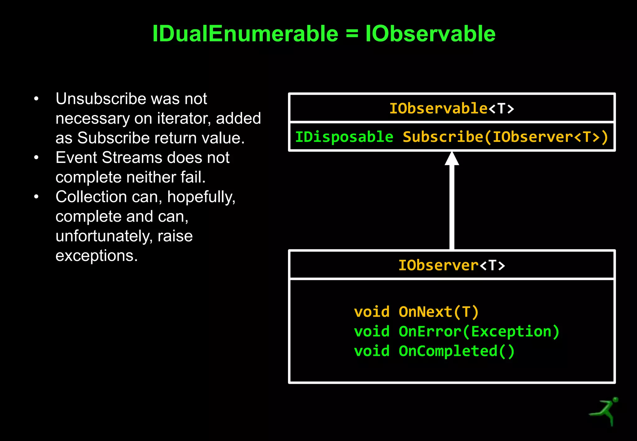 27
IDualEnumerable = IObservable
IObservable<T>
IDisposable Subscribe(IObserver<T>)
IObserver<T>
void OnNext(T)
void OnError(Exception)
void OnCompleted()
• Unsubscribe was not
necessary on iterator, added
as Subscribe return value.
• Event Streams does not
complete neither fail.
• Collection can, hopefully,
complete and can,
unfortunately, raise
exceptions.
 