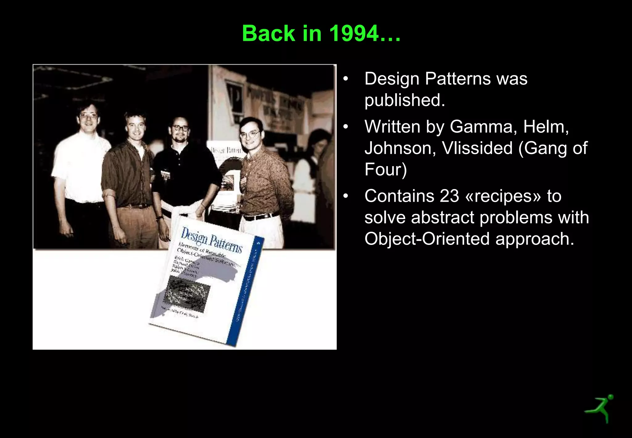 4
• Design Patterns was
published.
• Written by Gamma, Helm,
Johnson, Vlissided (Gang of
Four)
• Contains 23 «recipes» to
solve abstract problems with
Object-Oriented approach.
Back in 1994…
 