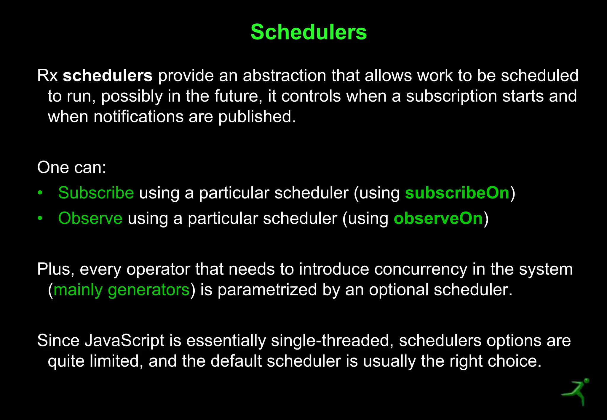 45
Rx schedulers provide an abstraction that allows work to be scheduled
to run, possibly in the future, it controls when a subscription starts and
when notifications are published.
One can:
• Subscribe using a particular scheduler (using subscribeOn)
• Observe using a particular scheduler (using observeOn)
Plus, every operator that needs to introduce concurrency in the system
(mainly generators) is parametrized by an optional scheduler.
Since JavaScript is essentially single-threaded, schedulers options are
quite limited, and the default scheduler is usually the right choice.
Schedulers
 