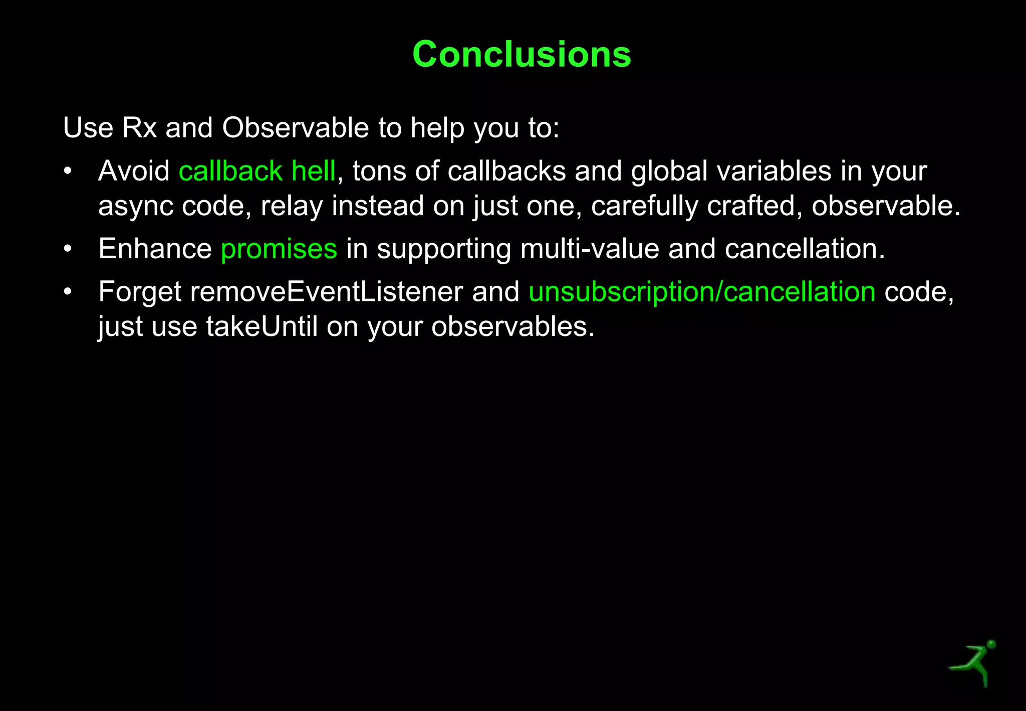 48
Use Rx and Observable to help you to:
• Avoid callback hell, tons of callbacks and global variables in your
async code, relay instead on just one, carefully crafted, observable.
• Enhance promises in supporting multi-value and cancellation.
• Forget removeEventListener and unsubscription/cancellation code,
just use takeUntil on your observables.
Conclusions
 