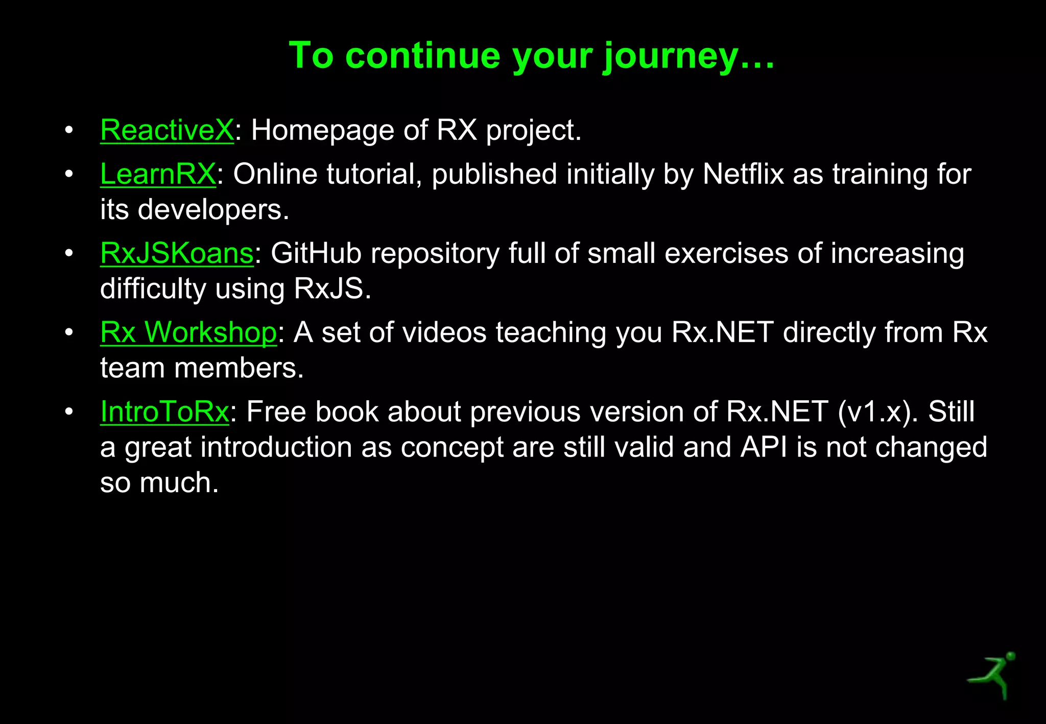 49
• ReactiveX: Homepage of RX project.
• LearnRX: Online tutorial, published initially by Netflix as training for
its developers.
• RxJSKoans: GitHub repository full of small exercises of increasing
difficulty using RxJS.
• Rx Workshop: A set of videos teaching you Rx.NET directly from Rx
team members.
• IntroToRx: Free book about previous version of Rx.NET (v1.x). Still
a great introduction as concept are still valid and API is not changed
so much.
To continue your journey…
 