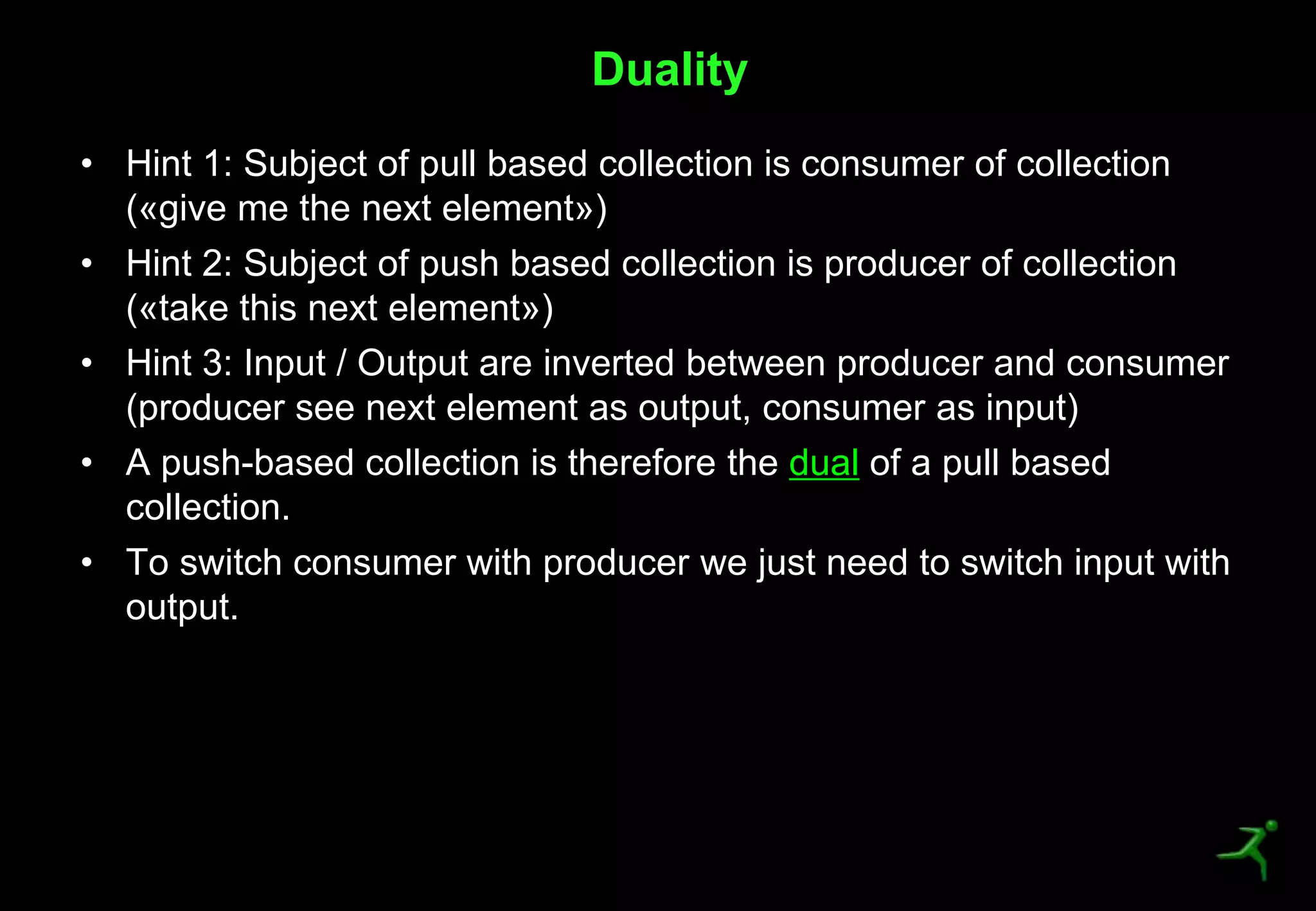 9
• Hint 1: Subject of pull based collection is consumer of collection
(«give me the next element»)
• Hint 2: Subject of push based collection is producer of collection
(«take this next element»)
• Hint 3: Input / Output are inverted between producer and consumer
(producer see next element as output, consumer as input)
• A push-based collection is therefore the dual of a pull based
collection.
• To switch consumer with producer we just need to switch input with
output.
Duality
 