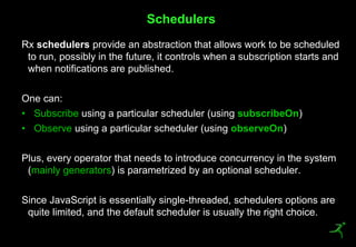 45
Rx schedulers provide an abstraction that allows work to be scheduled
to run, possibly in the future, it controls when a subscription starts and
when notifications are published.
One can:
• Subscribe using a particular scheduler (using subscribeOn)
• Observe using a particular scheduler (using observeOn)
Plus, every operator that needs to introduce concurrency in the system
(mainly generators) is parametrized by an optional scheduler.
Since JavaScript is essentially single-threaded, schedulers options are
quite limited, and the default scheduler is usually the right choice.
Schedulers
 