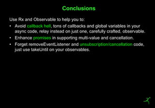 48
Use Rx and Observable to help you to:
• Avoid callback hell, tons of callbacks and global variables in your
async code, relay instead on just one, carefully crafted, observable.
• Enhance promises in supporting multi-value and cancellation.
• Forget removeEventListener and unsubscription/cancellation code,
just use takeUntil on your observables.
Conclusions
 