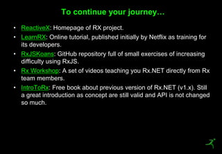 49
• ReactiveX: Homepage of RX project.
• LearnRX: Online tutorial, published initially by Netflix as training for
its developers.
• RxJSKoans: GitHub repository full of small exercises of increasing
difficulty using RxJS.
• Rx Workshop: A set of videos teaching you Rx.NET directly from Rx
team members.
• IntroToRx: Free book about previous version of Rx.NET (v1.x). Still
a great introduction as concept are still valid and API is not changed
so much.
To continue your journey…
 