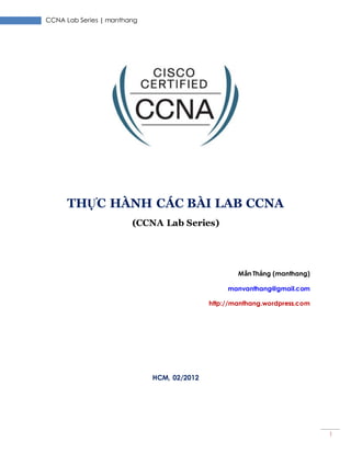 CCNA Lab Series | manthang
1
THỰC HÀNH CÁC BÀI LAB CCNA
(CCNA Lab Series)
Mẫn Thắng (manthang)
manvanthang@gmail.com
http://manthang.wordpress.com
HCM, 02/2012
 