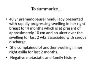 To summarize…..
• 40 yr premenopausal hindu lady presented
with rapidly progressing swelling in her right
breast for 4 months which is at present of
approximately 10 cm and an ulcer over the
swelling for last 2 wks associated with serous
discharge.
• She complained of another swelling in her
right axilla for last 2 months.
• Negative metastatic and family history.
 