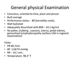 General physical Examination
• Conscious, oriented to time, place and person
• Built average
• Performance status - 80 (karnofsky scale),
• Well hydrated
• Adequately Nourished with BMI – 24.1 kg/m2
• No pallor, clubbing , cyanosis, icterus, pedal edema,
generalised lymphadenopathy (axillary LNA in regional
examination)
Vitals-
• PR-80 /min
• BP -118/74 mmHg
• RR – 16 / min ,
• Temperature- 98.2° F
 
