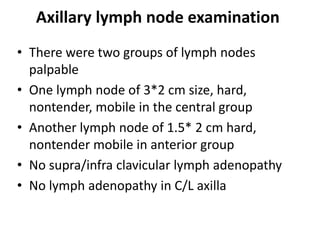 Axillary lymph node examination
• There were two groups of lymph nodes
palpable
• One lymph node of 3*2 cm size, hard,
nontender, mobile in the central group
• Another lymph node of 1.5* 2 cm hard,
nontender mobile in anterior group
• No supra/infra clavicular lymph adenopathy
• No lymph adenopathy in C/L axilla
 