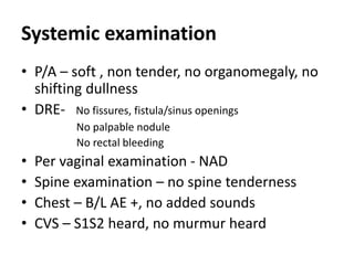 Systemic examination
• P/A – soft , non tender, no organomegaly, no
shifting dullness
• DRE- No fissures, fistula/sinus openings
No palpable nodule
No rectal bleeding
• Per vaginal examination - NAD
• Spine examination – no spine tenderness
• Chest – B/L AE +, no added sounds
• CVS – S1S2 heard, no murmur heard
 