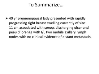 To Summarize…
 40 yr premenopausal lady presented with rapidly
progressing right breast swelling currently of size
11 cm associated with serous discharging ulcer and
peau d’ orange with I/L two mobile axillary lymph
nodes with no clinical evidence of distant metastasis.
 